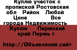 Куплю участок с пропиской.Ростовская обл › Район ­ Любой › Цена ­ 15 000 - Все города Недвижимость » Куплю   . Пермский край,Пермь г.